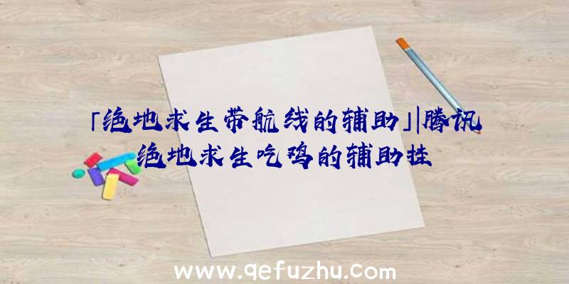 「绝地求生带航线的辅助」|腾讯绝地求生吃鸡的辅助挂